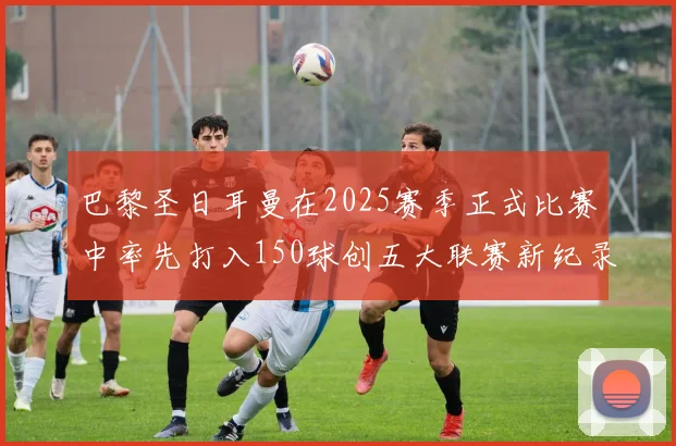 巴黎圣日耳曼在2025赛季正式比赛中率先打入150球创五大联赛新纪录