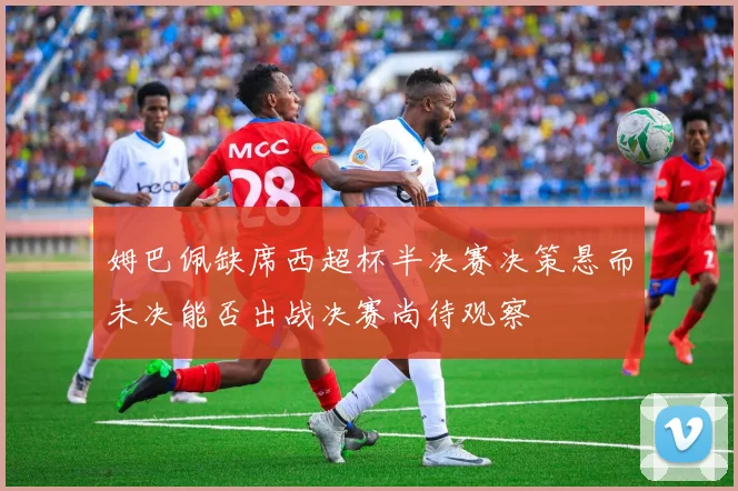 姆巴佩缺席西超杯半决赛决策悬而未决能否出战决赛尚待观察