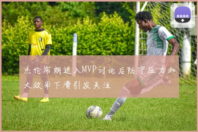 杰伦布朗进入MVP讨论后防守压力加大效率下滑引发关注