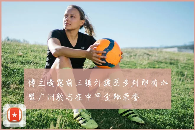 博主透露前三镇外援图多列即将加盟广州豹志在中甲金靴荣誉