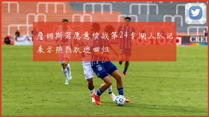 詹姆斯若愿意续战第24季湖人队记表示热烈欢迎回归