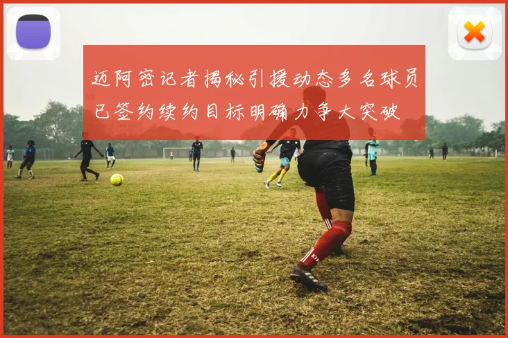 迈阿密记者揭秘引援动态多名球员已签约续约目标明确力争大突破