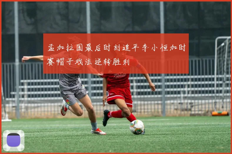 孟加拉国最后时刻追平李小恒加时赛帽子戏法逆转胜利