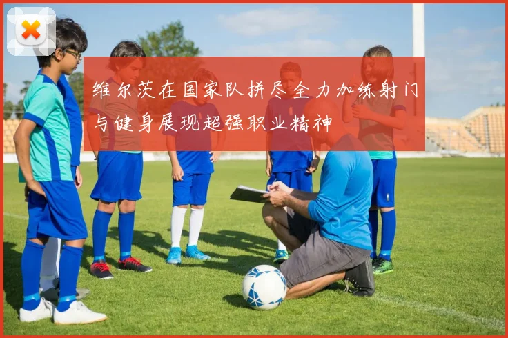 维尔茨在国家队拼尽全力加练射门与健身展现超强职业精神