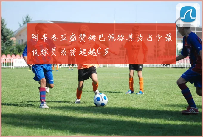 阿韦洛亚盛赞姆巴佩称其为当今最佳球员或将超越C罗