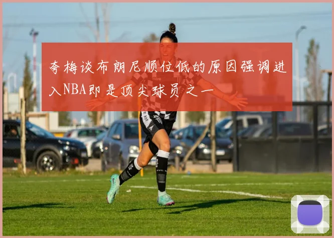 夸梅谈布朗尼顺位低的原因强调进入NBA即是顶尖球员之一