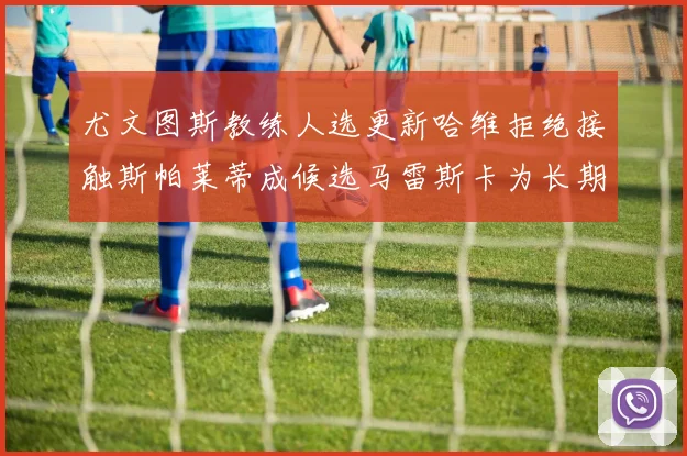 尤文图斯教练人选更新哈维拒绝接触斯帕莱蒂成候选马雷斯卡为长期目标