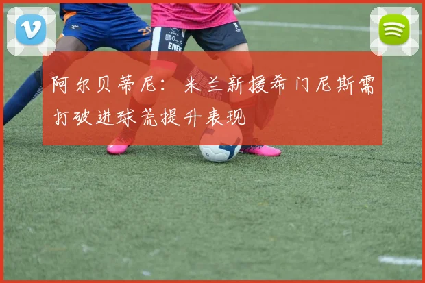 阿尔贝蒂尼：米兰新援希门尼斯需打破进球荒提升表现