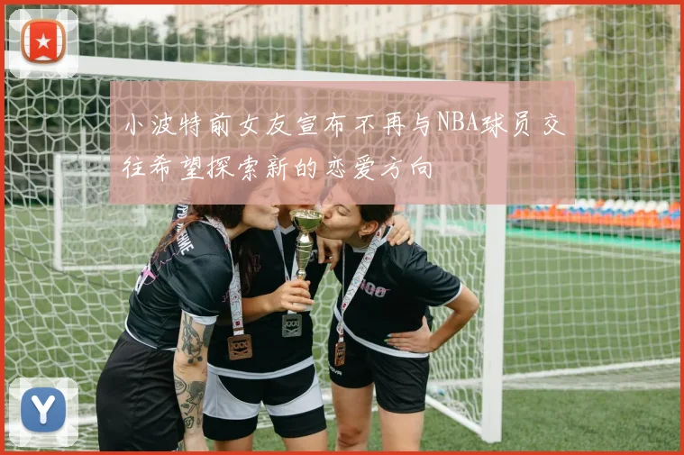 小波特前女友宣布不再与NBA球员交往希望探索新的恋爱方向