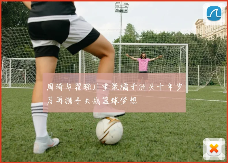 周琦与翟晓川重聚橘子洲头十年岁月再携手共战篮球梦想