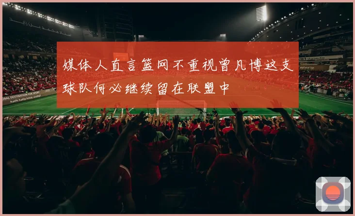 媒体人直言篮网不重视曾凡博这支球队何必继续留在联盟中