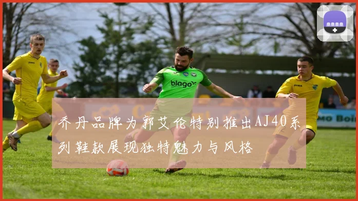 乔丹品牌为郭艾伦特别推出AJ40系列鞋款展现独特魅力与风格