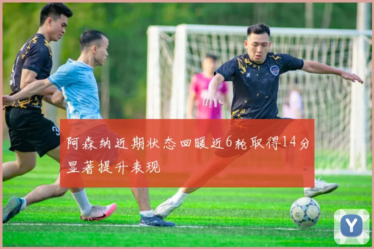 阿森纳近期状态回暖近6轮取得14分显著提升表现